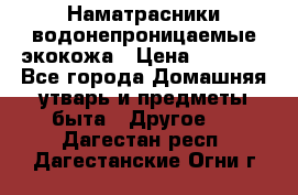 Наматрасники водонепроницаемые экокожа › Цена ­ 1 602 - Все города Домашняя утварь и предметы быта » Другое   . Дагестан респ.,Дагестанские Огни г.